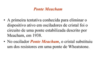 Ponte Meacham
• A primeira tentativa conhecida para eliminar o
dispositivo ativo em osciladores de cristal foi o
circuito de uma ponte estabilizada descrito por
Meacham, em 1938.
• No oscilador Ponte Meacham, o cristal substituiu
um dos resistores em uma ponte de Wheatstone.
 