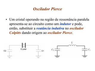 Oscilador Pierce
• Um cristal operando na região de ressonância paralela
apresenta-se ao circuito como um indutor e pode,
então, substituir a reatância indutiva no oscilador
Colpitts dando origem ao oscilador Pierce.
 