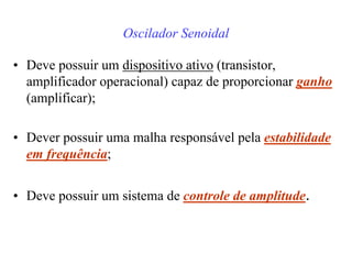 Oscilador Senoidal
• Deve possuir um dispositivo ativo (transistor,
amplificador operacional) capaz de proporcionar ganho
(amplificar);
• Dever possuir uma malha responsável pela estabilidade
em frequência;
• Deve possuir um sistema de controle de amplitude.
 