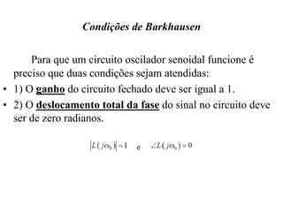 Condições de Barkhausen
Para que um circuito oscilador senoidal funcione é
preciso que duas condições sejam atendidas:
• 1) O ganho do circuito fechado deve ser igual a 1.
• 2) O deslocamento total da fase do sinal no circuito deve
ser de zero radianos.
 