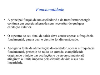 Funcionalidade
• A principal função de um oscilador é a de transformar energia
contínua em energia alternada sem necessitar de qualquer
excitação exterior.
• O espectro do seu sinal de saída deve conter apenas a frequência
fundamental, para a qual o circuito foi dimensionado.
• Ao ligar a fonte de alimentação do oscilador, apenas a frequência
fundamental, presente no ruído de entrada, é amplificada
originando o início das oscilações e o seu crescimento até
atingirem o limite imposto pelo circuito devido à sua não
linearidade.
 