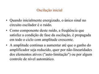 Oscilação inicial
• Quando inicialmente energizado, o único sinal no
circuito oscilador é o ruído.
• Como componente deste ruído, a freqüência que
satisfaz a condição de fase da oscilação, é propagada
em todo o ciclo com amplitude crescente.
• A amplitude continua a aumentar até que o ganho do
amplificador seja reduzido, quer por não-linearidades
dos elementos ativos ("auto-limitação") ou por algum
controle de nível automático.
 