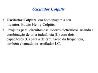 Oscilador Colpitts
• Oscilador Colpitts, em homenagem a seu
inventor, Edwin Henry Colpitts.
• Projetos para circuitos osciladores eletrônicos usando a
combinação de uma indutância (L) com dois
capacitores (C) para a determinação da freqüência,
também chamado de oscilador LC.
 