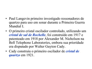 • Paul Langevin primeiro investigado ressonadores de
quartzo para uso em sonar durante a Primeira Guerra
Mundial I.
• O primeiro cristal oscilador controlado, utilizando um
cristal de sal de Rochelle, foi construído em 1917 e
patenteado em 1918 por Alexander M. Nicholson na
Bell Telephone Laboratories, embora sua prioridade
era disputado por Walter Guyton Cady.
• Cady construiu o primeiro oscilador de cristal de
quartzo em 1921.
 