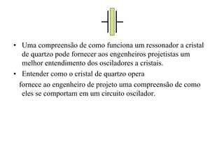 • Uma compreensão de como funciona um ressonador a cristal
de quartzo pode fornecer aos engenheiros projetistas um
melhor entendimento dos osciladores a cristais.
• Entender como o cristal de quartzo opera
fornece ao engenheiro de projeto uma compreensão de como
eles se comportam em um circuito oscilador.
 