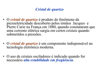 Cristal de quartzo
• O cristal de quartzo é produto do fenômeno da
piezoeletricidade descoberto pelos irmãos Jacques e
Pierre Curie na França em 1880, quando constataram que
uma corrente elétrica surgia em certos cristais quando
submetidos a pressões.
• O cristal de quartzo é um componente indispensável na
tecnologia eletrônica moderna.
• O uso de cristais osciladores é indicado quando for
necessário alta estabilidade em freqüência.
 