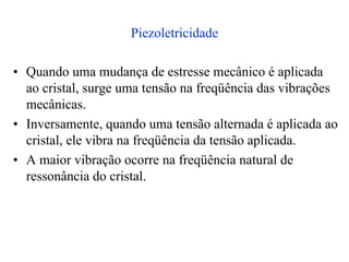 Piezoletricidade
• Quando uma mudança de estresse mecânico é aplicada
ao cristal, surge uma tensão na freqüência das vibrações
mecânicas.
• Inversamente, quando uma tensão alternada é aplicada ao
cristal, ele vibra na freqüência da tensão aplicada.
• A maior vibração ocorre na freqüência natural de
ressonância do cristal.
 