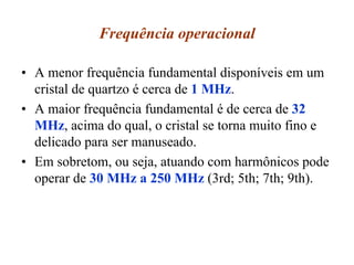 Frequência operacional
• A menor frequência fundamental disponíveis em um
cristal de quartzo é cerca de 1 MHz.
• A maior frequência fundamental é de cerca de 32
MHz, acima do qual, o cristal se torna muito fino e
delicado para ser manuseado.
• Em sobretom, ou seja, atuando com harmônicos pode
operar de 30 MHz a 250 MHz (3rd; 5th; 7th; 9th).
 