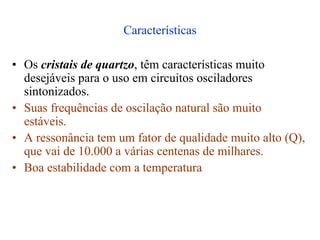 Características
• Os cristais de quartzo, têm características muito
desejáveis para o uso em circuitos osciladores
sintonizados.
• Suas frequências de oscilação natural são muito
estáveis.
• A ressonância tem um fator de qualidade muito alto (Q),
que vai de 10.000 a várias centenas de milhares.
• Boa estabilidade com a temperatura
 