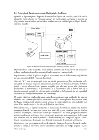 ABC do Osciloscópio 17/63
2.1. Princípio de Funcionamento do Osciloscópio Analógico
Quando se liga uma ponta de prova de um osciloscópio a um circuito, o sinal de tensão
adquirido é introduzido no “sistema vertical” do osciloscópio. A Figura 16 mostra um
diagrama de blocos básico, traduzindo o modo como um osciloscópio analógico desenha
um sinal medido:
Figura 16: Diagrama de blocos de um osciloscópio analógico ([Tektronics, 1997a])
Dependendo de como se ajusta a escala vertical (controlo de ‘Volts/Div’), um atenuador
reduz a amplitude do sinal ou um amplificador aumenta essa amplitude.
Seguidamente, o sinal é aplicado às placas horizontais (ou de deflexão vertical) do tubo
de raios catódicos (CRT - Cathode Ray Tube).
Nota: O CRT tem este nome pois existe um cátodo que emite um feixe de electrões a alta
velocidade em direcção ao écran. Este último é constituído por pequenos elementos de fósforo
(pixels - picture elements) que, quando atingidos por electrões, geram dois fenómenos:
fluorescência e fosforescência. A fluorescência é a característica que o fósforo tem de se
iluminar, quando atingido por electrões a alta velocidade. A fosforescência é a sua capacidade
de manter essa luminosidade durante um certo tempo.
O campo eléctrico criado pelas duas placas horizontais provoca a deflexão do feixe de
electrões para cima ou para baixo, consoante a tensão a estas aplicada. Se a placa de baixo
for ligada à massa, uma tensão positiva aplicada à outra placa leva a uma deflexão para
cima. Uma tensão negativa faz o feixe deflectir-se para baixo.
Obviamente que, se apenas existissem as duas placas horizontais, apenas era possível
deslocar o feixe de electrões para cima e para baixo. Ora, para visualizarmos um sinal no
domínio dos tempos, é necessário como que “estendê-lo” no écran, progressivamente e
proporcionalmente ao tempo. Isto é conseguido à custa de mais duas placas deflectoras,
mas estas verticais, de modo a permitir o desvio do feixe para a esquerda e para a direita
(ou da esquerda para a direita, no caso de uma visualização de um sinal no tempo).
Obviamente que, para deslocar o feixe de electrões da esquerda para a direita de modo a
simular o tempo, é necessário aplicar uma tensão em forma de rampa (Figura 17), que
 