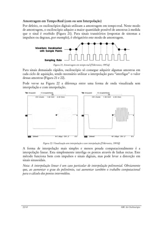 22/63 ABC do Osciloscópio
Amostragem em Tempo-Real (com ou sem Interpolação)
Por defeito, os osciloscópios digitais utilizam a amostragem em tempo-real. Neste modo
de amostragem, o osciloscópio adquire a maior quantidade possível de amostras à medida
que o sinal é recebido (Figura 21). Para sinais transitórios (respostas de sistemas a
impulsos ou degraus, por exemplo), é obrigatório este modo de amostragem.
Figura 21: Amostragem em tempo-real ([Tektronics, 1997a])
Para sinais demasiado rápidos, osciloscópio só consegue adquirir algumas amostras em
cada ciclo de aquisição, sendo necessário utilizar a interpolação para “interligar” o valor
dessas amostras (Figura 21 e 22).
Pode ver-se na Figura 22 a diferença entre uma forma de onda visualizada sem
interpolação e com interpolação.
Figura 22: Visualização sem interpolação e com interpolação ([Tektronics, 1997d])
A forma de interpolação mais simples e menos pesada computacionalmente é a
interpolação linear. Esta simplesmente interliga os pontos através de linhas rectas. Este
método funciona bem com impulsos e sinais digitais, mas pode levar a distorção em
sinais sinusoidais.
Nota: A interpolação linear é um caso particular de interpolação polinomial. Obviamente
que, ao aumentar o grau do polinómio, vai aumentar também o trabalho computacional
para o cálculo dos pontos intermédios.
 