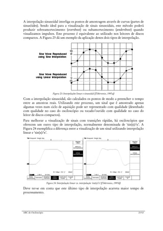 ABC do Osciloscópio 23/63
A interpolação sinusoidal interliga os pontos de amostragem através de curvas (partes de
sinusóides). Sendo ideal para a visualização de sinais sinusoidais, este método poderá
produzir sobreamortecimento (overshoot) ou subamortecimento (undershoot) quando
visualizamos impulsos. Este processo é equivalente ao utilizado nos leitores de discos
compactos. A Figura 23 dá um exemplo da aplicação destes dois tipos de interpolação.
Figura 23: Interpolações linear e sinusoidal ([Tektronics, 1997a])
Com a interpolação sinusoidal, são calculados os pontos de modo a preencher o tempo
entre as amostras reais. Utilizando este processo, um sinal que é amostrado apenas
algumas vezes num ciclo de aquisição pode ser representado com qualidade (desenhado
com qualidade no caso do osciloscópio ou tocado/ouvido com qualidade no caso do
leitor de discos compactos).
Para melhorar a visualização de sinais com transições rápidas, há osciloscópios que
oferecem um outro tipo de interpolação, normalmente denominada de ‘sin(x)/x’. A
Figura 24 exemplifica a diferença entre a visualização de um sinal utilizando interpolação
linear e ‘sin(x)/x’.
Figura 24: Interpolação linear vs. interpolação ‘sin(x)/x’ ([Tektronics, 1997d])
Deve ter-se em conta que este último tipo de interpolação acarreta maior tempo de
processamento.
 