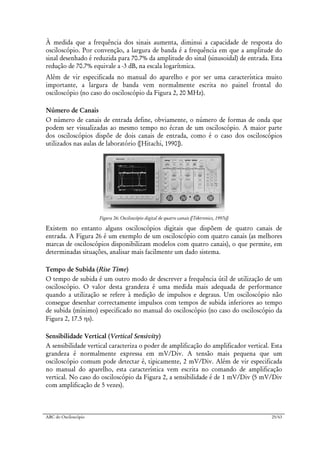 ABC do Osciloscópio 25/63
À medida que a frequência dos sinais aumenta, diminui a capacidade de resposta do
osciloscópio. Por convenção, a largura de banda é a frequência em que a amplitude do
sinal desenhado é reduzida para 70.7% da amplitude do sinal (sinusoidal) de entrada. Esta
redução de 70.7% equivale a -3 dB, na escala logarítmica.
Além de vir especificada no manual do aparelho e por ser uma característica muito
importante, a largura de banda vem normalmente escrita no painel frontal do
osciloscópio (no caso do osciloscópio da Figura 2, 20 MHz).
Número de Canais
O número de canais de entrada define, obviamente, o número de formas de onda que
podem ser visualizadas ao mesmo tempo no écran de um osciloscópio. A maior parte
dos osciloscópios dispõe de dois canais de entrada, como é o caso dos osciloscópios
utilizados nas aulas de laboratório ([Hitachi, 1990]).
Figura 26: Osciloscópio digital de quatro canais ([Tektronics, 1997e])
Existem no entanto alguns osciloscópios digitais que dispõem de quatro canais de
entrada. A Figura 26 é um exemplo de um osciloscópio com quatro canais (as melhores
marcas de osciloscópios disponibilizam modelos com quatro canais), o que permite, em
determinadas situações, analisar mais facilmente um dado sistema.
Tempo de Subida (Rise Time)
O tempo de subida é um outro modo de descrever a frequência útil de utilização de um
osciloscópio. O valor desta grandeza é uma medida mais adequada de performance
quando a utilização se refere à medição de impulsos e degraus. Um osciloscópio não
consegue desenhar correctamente impulsos com tempos de subida inferiores ao tempo
de subida (mínimo) especificado no manual do osciloscópio (no caso do osciloscópio da
Figura 2, 17.5 ηs).
Sensibilidade Vertical (Vertical Sensivity)
A sensibilidade vertical caracteriza o poder de amplificação do amplificador vertical. Esta
grandeza é normalmente expressa em mV/Div. A tensão mais pequena que um
osciloscópio comum pode detectar é, tipicamente, 2 mV/Div. Além de vir especificada
no manual do aparelho, esta característica vem escrita no comando de amplificação
vertical. No caso do osciloscópio da Figura 2, a sensibilidade é de 1 mV/Div (5 mV/Div
com amplificação de 5 vezes).
 