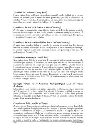 26/63 ABC do Osciloscópio
Velocidade de Varrimento (Sweep Speed)
Para os osciloscópios analógicos, este parâmetro especifica quão rápido é que o traço se
desloca da esquerda para a direita do écran, permitindo (ou não) a visualização de
detalhes. A maior velocidade de varrimento de um osciloscópio é normalmente expressa
em ηs/Div (no caso do osciloscópio da Figura 2, 200 ηs /Div).
Exactidão do Sistema Vertical (Gain or Vertical Accuracy)
O valor desta grandeza indica a exactidão do sistema vertical (ou dos sistemas verticais,
no caso de osciloscópio de dois canais) quando se efectuam medições de tensão. É
normalmente expresso em termos percentuais (no caso do osciloscópio da Figura 2,
±3%), definindo uma incerteza relativa.
Exactidão do Sistema Horizontal (Time Base or Horizontal Accuracy)
O valor desta grandeza indica a exactidão do sistema horizontal (ou dos sistemas
verticais, no caso de osciloscópio de dois canais) quando se efectuam medições de tempo.
É também expresso como uma incerteza relativa, em percentagem (no caso do
osciloscópio da Figura 2, ±3%).
Frequência de Amostragem (Sample Rate)
Nos osciloscópios digitais, a frequência de amostragem indica quantas amostras são
adquiridas por segundo. A frequência de amostragem máxima de um osciloscópio é
normalmente expressa em Mega amostras por segundo (MS/s). Quanto maior a
frequência máxima de amostragem de um osciloscópio, maior a exactidão com que ele
representa os detalhes de um sinal com variações rápidas. A frequência mínima de
amostragem poderá também ser relevante na medição de sinais com variações muito
lentas, durante longos períodos de tempo. Tipicamente, a frequência de amostragem
muda quando se altera o comando de Sec/Div, de modo a manter um número constante
de pontos no registo do sinal.
Resolução Vertical ou do Conversor Analógico/Digital (ADC or Vertical
Resolution)
Este parâmetro dos osciloscópios digitais representa a resolução, em bits, do conversor
A/D (e portanto do próprio osciloscópio digital), definindo a qualidade com que os
sinais (analógicos) são convertidos para valores digitais. O valor desta grandeza
influencia a exactidão na medição de tensão. Podem ser utilizadas técnicas de cálculo
para melhorar a resolução efectiva.
Comprimento do Registo (Record Length)
O comprimento do registo de um osciloscópio digital indica quantos pontos do sinal são
armazenados pelo osciloscópio para uma dada imagem. Alguns osciloscópios permitem
ajustar o comprimento do registo. O comprimento máximo do registo depende da
memória do osciloscópio. Dado que o osciloscópio apenas consegue armazenar um
número finito de pontos, tem de haver um compromisso entre detalhe e comprimento
do registo. Podem, por exemplo, escolher-se mais amostras durante um pequeno período
de tempo (a memória enche-se rapidamente) ou menos amostras durante mais tempo.
 