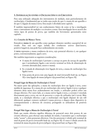 28/63 ABC do Osciloscópio
3. INTERLIGAÇÃO ENTRE O OSCILOSCÓPIO E OS CIRCUITOS
Para uma utilização adequada dos instrumentos de medição, mais particularmente do
osciloscópio, é fundamental que se tenha uma noção do que é a massa de um aparelho e
do que é a ligação da massa à terra. Esta noção é abordada neste capítulo.
É também imprescindível ter um conhecimento básico de como se faz a interligação
entre o instrumento de medição e os circuitos a testar. Esta interligação faz-se através dos
vários tipos de pontas de prova, que também são brevemente apresentados neste
capítulo.
3.1. Conceito de Massa e Terra
Entende-se massa de um aparelho como qualquer elemento metálico susceptível de ser
tocado. Esta está em regra isolada dos condutores activos (fase/neutro,
positivo/negativo), mas pode ficar acidentalmente em tensão.
A terra representa a massa condutora da terra, cujo potencial eléctrico é, em qualquer
ponto, convencionalmente, igual a zero.
São também importantes as seguintes considerações:
• A massa do osciloscópio é portanto a carcaça ou parte da carcaça do aparelho
que é normalmente ligada a um terceiro terminal na ficha de alimentação de
corrente alternada (fase, neutro e massa).
• Se a tomada de alimentação tiver ligação de terra, a massa do osciloscópio fica
ligada à terra.
• Uma ponta de prova tem uma ligação de sinal (retractable hook tip, na Figura
30) e uma ligação de massa (alligator clip ground lead, na Figura 30).
Porquê Ligar da Massa do Osciloscópio à Terra?
Na maior parte das aplicações, a massa do osciloscópio deve ser ligada à terra, como
medida de segurança. Se a massa de um osciloscópio não estiver ligada à terra e qualquer
elemento dessa massa ficar acidentalmente em tensão, o utilizador poderá sofrer um
choque eléctrico. Por outro lado, se a massa estiver ligada à terra, a corrente é veiculada
directamente para a terra, em vez de percorrer o corpo do utilizador (até à terra). Mais
ainda, se a instalação eléctrica a que o osciloscópio está ligado dispuser de um relê
diferencial, qualquer contacto acidental à massa provoca o disparo deste dispositivo (e
consequentemente a abertura do circuito), protegendo os utilizadores de possíveis
choques.
Porquê Não Ligar a Massa do Osciloscópio à Terra?
Dado que tensão eléctrica significa diferença de potencial entre dois pontos de um
circuito eléctrico, para efectuar uma medição de tensão, é necessário que o osciloscópio
tenha “acesso” a dois potenciais eléctricos. Um dos potenciais é obtido pelo terminal de
sinal da ponta de prova (retractable hook tip, na Figura 30). O outro é obtido através do
terminal de massa da ponta de prova (alligator clip ground lead, na Figura 30).
 