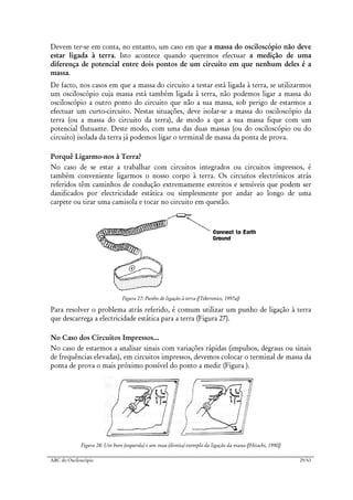 ABC do Osciloscópio 29/63
Devem ter-se em conta, no entanto, um caso em que a massa do osciloscópio não deve
estar ligada à terra. Isto acontece quando queremos efectuar a medição de uma
diferença de potencial entre dois pontos de um circuito em que nenhum deles é a
massa.
De facto, nos casos em que a massa do circuito a testar está ligada à terra, se utilizarmos
um osciloscópio cuja massa está também ligada à terra, não podemos ligar a massa do
osciloscópio a outro ponto do circuito que não a sua massa, sob perigo de estarmos a
efectuar um curto-circuito. Nestas situações, deve isolar-se a massa do osciloscópio da
terra (ou a massa do circuito da terra), de modo a que a sua massa fique com um
potencial flutuante. Deste modo, com uma das duas massas (ou do osciloscópio ou do
circuito) isolada da terra já podemos ligar o terminal de massa da ponta de prova.
Porquê Ligarmo-nos à Terra?
No caso de se estar a trabalhar com circuitos integrados ou circuitos impressos, é
também conveniente ligarmos o nosso corpo à terra. Os circuitos electrónicos atrás
referidos têm caminhos de condução extremamente estreitos e sensíveis que podem ser
danificados por electricidade estática ou simplesmente por andar ao longo de uma
carpete ou tirar uma camisola e tocar no circuito em questão.
Figura 27: Punho de ligação à terra ([Tektronics, 1997a])
Para resolver o problema atrás referido, é comum utilizar um punho de ligação à terra
que descarrega a electricidade estática para a terra (Figura 27).
No Caso dos Circuitos Impressos...
No caso de estarmos a analisar sinais com variações rápidas (impulsos, degraus ou sinais
de frequências elevadas), em circuitos impressos, devemos colocar o terminal de massa da
ponta de prova o mais próximo possível do ponto a medir (Figura ).
Figura 28: Um bom (esquerda) e um mau (direita) exemplo da ligação da massa ([Hitachi, 1990])
 