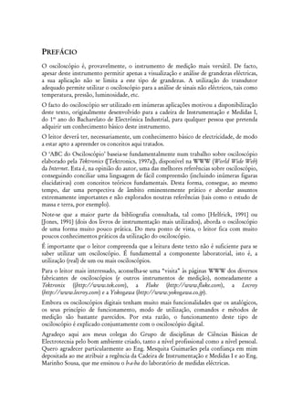 PREFÁCIO
O osciloscópio é, provavelmente, o instrumento de medição mais versátil. De facto,
apesar deste instrumento permitir apenas a visualização e análise de grandezas eléctricas,
a sua aplicação não se limita a este tipo de grandezas. A utilização do transdutor
adequado permite utilizar o osciloscópio para a análise de sinais não eléctricos, tais como
temperatura, pressão, luminosidade, etc.
O facto do osciloscópio ser utilizado em inúmeras aplicações motivou a disponibilização
deste texto, originalmente desenvolvido para a cadeira de Instrumentação e Medidas I,
do 1º ano do Bacharelato de Electrónica Industrial, para qualquer pessoa que pretenda
adquirir um conhecimento básico deste instrumento.
O leitor deverá ter, necessariamente, um conhecimento básico de electricidade, de modo
a estar apto a apreender os conceitos aqui tratados.
O ‘ABC do Osciloscópio’ baseia-se fundamentalmente num trabalho sobre osciloscópio
elaborado pela Tektronics ([Tektronics, 1997a]), disponível na WWW (World Wide Web)
da Internet. Esta é, na opinião do autor, uma das melhores referências sobre osciloscópio,
conseguindo conciliar uma linguagem de fácil compreensão (incluindo inúmeras figuras
elucidativas) com conceitos teóricos fundamentais. Desta forma, consegue, ao mesmo
tempo, dar uma perspectiva de âmbito eminentemente prático e abordar assuntos
extremamente importantes e não explorados noutras referências (tais como o estudo de
massa e terra, por exemplo).
Note-se que a maior parte da bibliografia consultada, tal como [Helfrick, 1991] ou
[Jones, 1991] (dois dos livros de instrumentação mais utilizados), aborda o osciloscópio
de uma forma muito pouco prática. Do meu ponto de vista, o leitor fica com muito
poucos conhecimentos práticos da utilização do osciloscópio.
É importante que o leitor compreenda que a leitura deste texto não é suficiente para se
saber utilizar um osciloscópio. É fundamental a componente laboratorial, isto é, a
utilização (real) de um ou mais osciloscópios.
Para o leitor mais interessado, aconselha-se uma “visita” às páginas WWW dos diversos
fabricantes de osciloscópios (e outros instrumentos de medição), nomeadamente a
Tektronix ((http://www.tek.com), a Fluke (http://www.fluke.com), a Lecroy
(http://www.lecroy.com) e a Yokogawa (http://www.yokogawa.co.jp).
Embora os osciloscópios digitais tenham muito mais funcionalidades que os analógicos,
os seus princípio de funcionamento, modo de utilização, comandos e métodos de
medição são bastante parecidos. Por esta razão, o funcionamento deste tipo de
osciloscópio é explicado conjuntamente com o osciloscópio digital.
Agradeço aqui aos meus colegas do Grupo de disciplinas de Ciências Básicas de
Electrotecnia pelo bom ambiente criado, tanto a nível profissional como a nível pessoal.
Quero agradecer particularmente ao Eng. Mesquita Guimarães pela confiança em mim
depositada ao me atribuir a regência da Cadeira de Instrumentação e Medidas I e ao Eng.
Marinho Sousa, que me ensinou o b-a-ba do laboratório de medidas eléctricas.
 