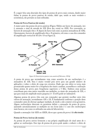 ABC do Osciloscópio 31/63
É a seguir feita uma descrição dos tipos de pontas de prova mais comuns, dando maior
ênfase às pontas de prova passivas de tensão, dado que, sendo as mais versáteis e
económicas, são portanto as mais utilizadas.
Pontas de Prova Passivas (de tensão)
A maior parte das pontas de prova passivas (Figura 30)têm um factor de atenuação, isto
é, atenuam o sinal de entrada de 10X (lê-se dez vezes) ou 100X. Por convenção, os
factores de atenuação têm o X depois do factor (tal como as pontas atenuadoras de 10X).
Opostamente, factores de amplificação têm o X primeiro, tal como o caso dos comandos
de amplificação vertical de X5 (14 e 15 na Figura 2).
Figura 30: Ponta de prova passiva e seus acessórios ([Tektronics, 1997a])
A ponta de prova que normalmente vem como acessório de um osciloscópio é a
atenuadora de 10X. Esta é muito versátil pois serve para um grande número de
aplicações e reduz o efeito de carga nos circuitos. Dado que este efeito se torna mais
pronunciado quanto maior for a frequência dos sinais a analisar, aconselha-se a utilização
destas pontas de prova para frequências superiores a 5 Khz. Embora estas pontas
contribuam para uma maior exactidão nas medições, os sinais são atenuados de 10X, o
que para sinais de amplitude muito pequena (< 10 mV) pode ser indesejável.
Algumas pontas de prova vêm com um comutador que permite escolher entre dois
valores de atenuação, normalmente 10X e 1X. É fundamental confirmar a posição deste
comutador antes de efectuar qualquer medição, de modo a não cometer erros grosseiros.
Alguns osciloscópios detectam ou permitem definir a atenuação da ponta de prova,
ajustando automaticamente as medições no seu écran (não é o caso dos osciloscópios
mais baratos, tais como os utilizados nas aulas de laboratório).
Quando a atenuação é de 100X ou 1000X, diz-se que a ponta de prova é de alta tensão.
Pontas de Prova Activas (de tensão)
As pontas de prova activas fornecem a sua própria amplificação do sinal antes de o
aplicar ao osciloscópio. Este tipo de pontas de prova pode ajudar a reduzir o efeito de
 