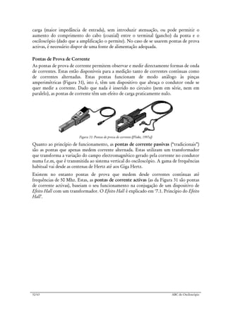 32/63 ABC do Osciloscópio
carga (maior impedância de entrada), sem introduzir atenuação, ou pode permitir o
aumento do comprimento do cabo (coaxial) entre o terminal (gancho) da ponta e o
osciloscópio (dado que a amplificação o permite). No caso de se usarem pontas de prova
activas, é necessário dispor de uma fonte de alimentação adequada.
Pontas de Prova de Corrente
As pontas de prova de corrente permitem observar e medir directamente formas de onda
de correntes. Estas estão disponíveis para a medição tanto de correntes contínuas como
de correntes alternadas. Estas pontas funcionam de modo análogo às pinças
amperimétricas (Figura 31), isto é, têm um dispositivo que abraça o condutor onde se
quer medir a corrente. Dado que nada é inserido no circuito (nem em série, nem em
paralelo), as pontas de corrente têm um efeito de carga praticamente nulo.
Figura 31: Pontas de prova de corrente ([Fluke, 1997a])
Quanto ao princípio de funcionamento, as pontas de corrente passivas (“tradicionais”)
são as pontas que apenas medem corrente alternada. Estas utilizam um transformador
que transforma a variação do campo electromagnético gerado pela corrente no condutor
numa f.e.m, que é transmitida ao sistema vertical do osciloscópio. A gama de frequências
habitual vai desde as centenas de Hertz até aos Giga Hertz.
Existem no entanto pontas de prova que medem desde correntes contínuas até
frequências de 50 Mhz. Estas, as pontas de corrente activas (as da Figura 31 são pontas
de corrente activas), baseiam o seu funcionamento na conjugação de um dispositivo de
Efeito Hall com um transformador. O Efeito Hall é explicado em ‘7.1. Princípio do Efeito
Hall’.
 