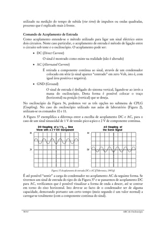 38/63 ABC do Osciloscópio
utilizado na medição do tempo de subida (rise time) de impulsos ou ondas quadradas,
processo que é explicado mais à frente.
Comando de Acoplamento de Entrada
Como acoplamento entende-se o método utilizado para ligar um sinal eléctrico entre
dois circuitos. Neste caso particular, o acoplamento de entrada é método de ligação entre
o circuito sob teste e o osciloscópio. O acoplamento pode ser:
• DC (Direct Current)
O sinal é mostrado como existe na realidade (não é alterado)
• AC (Alternated Current)
É retirada a componente contínua ao sinal, através de um condensador
colocado em série (o sinal aparece “centrado” em zero Volt, isto é, com
igual área positiva e negativa).
• GND (Ground)
O sinal de entrada é desligado do sistema vertical, ligando-se ao invés a
massa do osciloscópio. Desta forma é possível colocar o traço
(horizontal) na posição (vertical) que se deseja.
No osciloscópio da Figura 36, podemos ver as três opções no submenu de CPLG
(Coupling). No caso do osciloscópio utilizado nas aulas de laboratório (Figura 2),
utilizam-se os comandos 10 e 11.
A Figura 37 exemplifica a diferença entre a escolha de acoplamento DC e AC, para o
caso de um sinal sinusoidal de 1 V de tensão pico-a-pico e 2 V de componente contínua.
Figura 37:Acoplamento de entrada DC e AC ([Tektronics, 1997a])
É até possível “sentir” a carga do condensador no acoplamento AC da seguinte forma. Se
tivermos um sinal de entrada do tipo do da Figura 37 e se passarmos de acoplamento DC
para AC, verificamos que é possível visualizar a forma de onda a descer, até se centrar
em torno do eixo horizontal. Isto deve-se ao facto de o condensador ser de alguma
capacidade, demorando portanto um certo tempo (meio segundo é um valor normal) a
carregar-se totalmente (com a componente contínua do sinal).
 
