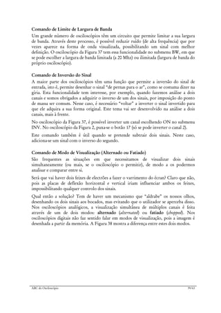 ABC do Osciloscópio 39/63
Comando de Limite de Largura de Banda
Um grande número de osciloscópios têm um circuito que permite limitar a sua largura
de banda. Através deste processo, é possível reduzir ruído (de alta frequência) que por
vezes aparece na forma de onda visualizada, possibilitando um sinal com melhor
definição. O osciloscópio da Figura 37 tem essa funcionalidade no submenu BW, em que
se pode escolher a largura de banda limitada (a 20 Mhz) ou ilimitada (largura de banda do
próprio osciloscópio).
Comando de Inversão do Sinal
A maior parte dos osciloscópios têm uma função que permite a inversão do sinal de
entrada, isto é, permite desenhar o sinal “de pernas para o ar”, como se costuma dizer na
gíria. Esta funcionalidade tem interesse, por exemplo, quando fazemos análise a dois
canais e somos obrigados a adquirir o inverso de um dos sinais, por imposição do ponto
de massa ser comum. Nesse caso, é necessário “voltar” a inverter o sinal invertido para
que ele adquira a sua forma original. Este tema vai ser desenvolvido na análise a dois
canais, mais à frente.
No osciloscópio da Figura 37, é possível inverter um canal escolhendo ON no submenu
INV. No osciloscópio da Figura 2, puxa-se o botão 17 (só se pode inverter o canal 2).
Este comando também é útil quando se pretende subtrair dois sinais. Neste caso,
adiciona-se um sinal com o inverso do segundo.
Comando de Modo de Visualização (Alternado ou Fatiado)
São frequentes as situações em que necessitamos de visualizar dois sinais
simultaneamente (ou mais, se o osciloscópio o permitir), de modo a os podermos
analisar e comparar entre si.
Será que vai haver dois feixes de electrões a fazer o varrimento do écran? Claro que não,
pois as placas de deflexão horizontal e vertical iriam influenciar ambos os feixes,
impossibilitando qualquer controlo dos sinais.
Qual então a solução? Tem de haver um mecanismo que “aldrabe” os nossos olhos,
desenhando os dois sinais aos bocados, mas evitando que o utilizador se aperceba disso.
Nos osciloscópios analógicos, a visualização simultânea de múltiplos canais é feita
através de um de dois modos: alternado (alternated) ou fatiado (chopped). Nos
osciloscópios digitais não faz sentido falar em modos de visualização, pois a imagem é
desenhada a partir da memória. A Figura 38 mostra a diferença entre estes dois modos.
 