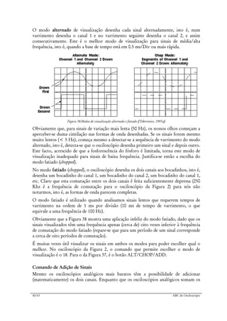 40/63 ABC do Osciloscópio
O modo alternado de visualização desenha cada sinal alternadamente, isto é, num
varrimento desenha o canal 1 e no varrimento seguinte desenha o canal 2, e assim
consecutivamente. Este é o melhor modo de visualização para sinais de média/alta
frequência, isto é, quando a base de tempo está em 0.5 ms/Div ou mais rápida.
Figura 38:Modos de visualização alternado e fatiado ([Tektronics, 1997a])
Obviamente que, para sinais de variação mais lenta (50 Hz), os nossos olhos começam a
aperceber-se duma cintilação nas formas de onda desenhadas. Se os sinais forem mesmo
muito lentos (< 5 Hz), começa mesmo a detectar-se a sequência de varrimento do modo
alternado, isto é, detecta-se que o osciloscópio desenha primeiro um sinal e depois outro.
Este facto, acrescido de que a fosforescência do fósforo é limitada, torna este modo de
visualização inadequado para sinais de baixa frequência. Justifica-se então a escolha do
modo fatiado (chopped).
No modo fatiado (chopped), o osciloscópio desenha os dois canais aos bocadinhos, isto é,
desenha um bocadinho do canal 1, um bocadinho do canal 2, um bocadinho do canal 1,
etc. Claro que esta comutação entre os dois canais é feita suficientemente depressa (250
Khz é a frequência de comutação para o osciloscópio da Figura 2) para nós não
notarmos, isto é, as formas de onda parecem completas.
O modo fatiado é utilizado quando analisamos sinais lentos que requerem tempos de
varrimento na ordem de 1 ms por divisão (10 ms de tempo de varrimento, o que
equivale a uma frequência de 100 Hz).
Obviamente que a Figura 38 mostra uma aplicação infeliz do modo fatiado, dado que os
sinais visualizados têm uma frequência apenas (cerca de) oito vezes inferior à frequência
de comutação do modo fatiado (repare-se que para um período de um sinal corresponde
a cerca de oito períodos de comutação).
É muitas vezes útil visualizar os sinais em ambos os modos para poder escolher qual o
melhor. No osciloscópio da Figura 2, o comando que permite escolher o modo de
visualização é o 18. Para o da Figura 37, é o botão ALT/CHOP/ADD.
Comando de Adição de Sinais
Mesmo os osciloscópios analógicos mais baratos têm a possibilidade de adicionar
(matematicamente) os dois canais. Enquanto que os osciloscópios analógicos somam os
 