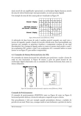 ABC do Osciloscópio 41/63
sinais através de um amplificador operacional, os osciloscópios digitais fazem-no através
da soma de valores binários (por microprocessador, ou outro processo digital).
Um exemplo da soma de dois canais pode ser visualizado na Figura 39.
Figura 39:Soma de dois canais ([Tektronics, 1997a])
A subtracção de duas formas de onda é também possível somando um canal com o
inverso do segundo, usando a função de inversão referida atrás. Esta funcionalidade tem
interesse, por exemplo, se quisermos visualizar a componente contínua de um sinal
(literalmente). Isto consegue-se ligando ambos os canais ao mesmo sinal, pondo o canal 1
em acoplamento DC, pondo o canal 2 em acoplamento AC e somando ambos os canais
(tentar ver na Figura 37, para melhor compreensão).
4.3. Comandos do Sistema Horizontal (eixo dos XX)
Os comandos do sistema horizontal são utilizados para posicionar e escalar a forma de
onda no eixo horizontal. A Figura 40 mostra a parte do painel frontal de um
osciloscópio digital relacionada com os comandos do sistema horizontal, bem como os
menus subjacentes.
Figura 40: Comandos do sistema horizontal e respectivos menus ([Tektronics, 1997a])
Comando de Posicionamento
O comando de posicionamento (POSITION, tanto na Figura 40 como na Figura 2)
horizontal permite deslocar a forma de onda para a esquerda ou para a direita.
Este procedimento é útil, por exemplo quando pretendemos efectuar a medição do
período de um sinal. Neste caso, consegue medir-se mais facilmente o período do sinal se
 