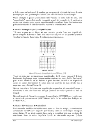 42/63 ABC do Osciloscópio
o deslocarmos na horizontal, de modo a que um ponto de referência da forma de onda
(passagem por zero, por exemplo) coincida com uma das divisões do osciloscópio.
Outro exemplo é quando pretendemos fazer “zoom” de uma parte do sinal. Esta
“magnificação” temporal do sinal é conseguida através do comando MAG (explicado a
seguir), que necessita que a parte a magnificar esteja centrada no écran. Obviamente que
para centrar a forma de onda é necessário recorrer ao comando POSITION.
Comando de Magnificação (Zoom) Horizontal
Tal como se pode ver na Figura 41, este comando permite fazer uma magnificação
(zoom) temporal da forma de onda. Esta funcionalidade pode ser útil quando queremos
visualizar certa parte duma forma de onda com maior pormenor.
Figura 41: Comandos de magnificação horizontal ([Hitachi, 1990])
Tendo em conta que, normalmente, a magnificação é de 10 vezes e existem 10 divisões
horizontais, implica que o que antes estava desenhado apenas numa divisão (horizontal)
passa a estar desenhado em 10 divisões. A parte da forma de onda a ser magnificada
deverá no centro (horizontal) do écran, com um intervalo de meia divisão para a
esquerda e para a direita (Figura 41).
Note-se que o facto de haver uma magnificação temporal de 10 vezes significa que o
varrimento é feito dez vezes mais devagar (aumenta 10 vezes o período da base de
tempo).
No osciloscópio da Figura 2, o comando de magnificação (X10 MAG) está reunido com
o comando de posicionamento (POSITION) no botão 24. No osciloscópio da Figura 40,
é o botão MAG.
Comando de Velocidade de Varrimento
Este comando, também conhecido como ajuste da base de tempo, é normalmente
denominado por SEC/DIV (segundos por divisão), tanto nos osciloscópios analógicos
como digitais. O seu ajuste permite fazer variar a velocidade com que os sinais são
desenhados. Sinais de maior frequência deverão ser desenhados depressa (valores
 