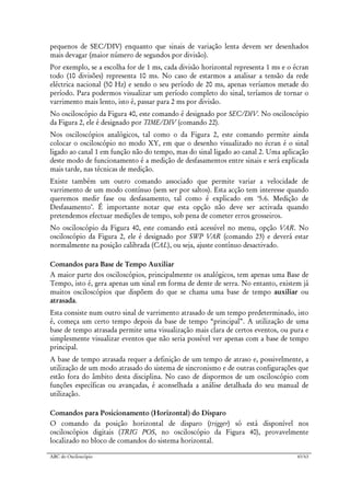 ABC do Osciloscópio 43/63
pequenos de SEC/DIV) enquanto que sinais de variação lenta devem ser desenhados
mais devagar (maior número de segundos por divisão).
Por exemplo, se a escolha for de 1 ms, cada divisão horizontal representa 1 ms e o écran
todo (10 divisões) representa 10 ms. No caso de estarmos a analisar a tensão da rede
eléctrica nacional (50 Hz) e sendo o seu período de 20 ms, apenas veríamos metade do
período. Para podermos visualizar um período completo do sinal, teríamos de tornar o
varrimento mais lento, isto é, passar para 2 ms por divisão.
No osciloscópio da Figura 40, este comando é designado por SEC/DIV. No osciloscópio
da Figura 2, ele é designado por TIME/DIV (comando 22).
Nos osciloscópios analógicos, tal como o da Figura 2, este comando permite ainda
colocar o osciloscópio no modo XY, em que o desenho visualizado no écran é o sinal
ligado ao canal 1 em função não do tempo, mas do sinal ligado ao canal 2. Uma aplicação
deste modo de funcionamento é a medição de desfasamentos entre sinais e será explicada
mais tarde, nas técnicas de medição.
Existe também um outro comando associado que permite variar a velocidade de
varrimento de um modo contínuo (sem ser por saltos). Esta acção tem interesse quando
queremos medir fase ou desfasamento, tal como é explicado em ‘5.6. Medição de
Desfasamento’. É importante notar que esta opção não deve ser activada quando
pretendemos efectuar medições de tempo, sob pena de cometer erros grosseiros.
No osciloscópio da Figura 40, este comando está acessível no menu, opção VAR. No
osciloscópio da Figura 2, ele é designado por SWP VAR (comando 23) e deverá estar
normalmente na posição calibrada (CAL), ou seja, ajuste contínuo desactivado.
Comandos para Base de Tempo Auxiliar
A maior parte dos osciloscópios, principalmente os analógicos, tem apenas uma Base de
Tempo, isto é, gera apenas um sinal em forma de dente de serra. No entanto, existem já
muitos osciloscópios que dispõem do que se chama uma base de tempo auxiliar ou
atrasada.
Esta consiste num outro sinal de varrimento atrasado de um tempo predeterminado, isto
é, começa um certo tempo depois da base de tempo “principal”. A utilização de uma
base de tempo atrasada permite uma visualização mais clara de certos eventos, ou pura e
simplesmente visualizar eventos que não seria possível ver apenas com a base de tempo
principal.
A base de tempo atrasada requer a definição de um tempo de atraso e, possivelmente, a
utilização de um modo atrasado do sistema de sincronismo e de outras configurações que
estão fora do âmbito desta disciplina. No caso de dispormos de um osciloscópio com
funções específicas ou avançadas, é aconselhada a análise detalhada do seu manual de
utilização.
Comandos para Posicionamento (Horizontal) do Disparo
O comando da posição horizontal de disparo (trigger) só está disponível nos
osciloscópios digitais (TRIG POS, no osciloscópio da Figura 40), provavelmente
localizado no bloco de comandos do sistema horizontal.
 