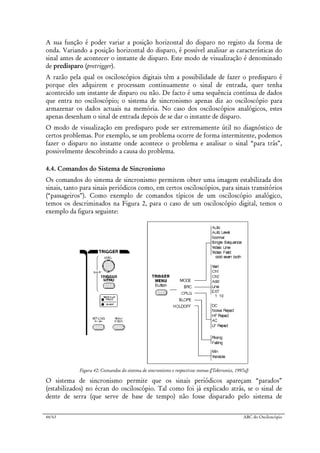 44/63 ABC do Osciloscópio
A sua função é poder variar a posição horizontal do disparo no registo da forma de
onda. Variando a posição horizontal do disparo, é possível analisar as características do
sinal antes de acontecer o instante de disparo. Este modo de visualização é denominado
de predisparo (pretrigger).
A razão pela qual os osciloscópios digitais têm a possibilidade de fazer o predisparo é
porque eles adquirem e processam continuamente o sinal de entrada, quer tenha
acontecido um instante de disparo ou não. De facto é uma sequência contínua de dados
que entra no osciloscópio; o sistema de sincronismo apenas diz ao osciloscópio para
armazenar os dados actuais na memória. No caso dos osciloscópios analógicos, estes
apenas desenham o sinal de entrada depois de se dar o instante de disparo.
O modo de visualização em predisparo pode ser extremamente útil no diagnóstico de
certos problemas. Por exemplo, se um problema ocorre de forma intermitente, podemos
fazer o disparo no instante onde acontece o problema e analisar o sinal “para trás”,
possivelmente descobrindo a causa do problema.
4.4. Comandos do Sistema de Sincronismo
Os comandos do sistema de sincronismo permitem obter uma imagem estabilizada dos
sinais, tanto para sinais periódicos como, em certos osciloscópios, para sinais transitórios
(“passageiros”). Como exemplo de comandos típicos de um osciloscópio analógico,
temos os descriminados na Figura 2, para o caso de um osciloscópio digital, temos o
exemplo da figura seguinte:
Figura 42: Comandos do sistema de sincronismo e respectivos menus ([Tektronics, 1997a])
O sistema de sincronismo permite que os sinais periódicos apareçam “parados”
(estabilizados) no écran do osciloscópio. Tal como foi já explicado atrás, se o sinal de
dente de serra (que serve de base de tempo) não fosse disparado pelo sistema de
 