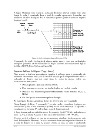 46/63 ABC do Osciloscópio
A Figura 44 mostra como o nível e a inclinação do disparo alteram o modo como uma
forma de onda é visualizada. Para o sinal de entrada representado (esquerda), são
escolhidos um nível de disparo de 3 V e inclinação positiva (écran de cima) ou negativa
(écran de baixo).
Figura 44: Nível e inclinação de disparo ([Tektronics, 1997a])
O comando de nível e inclinação de disparo existe sempre, tanto nos osciloscópios
analógicos (comando 28 do osciloscópio da Figura 2) como nos osciloscópios digitais
(LEVEL e SLOPE Rising/Falling, na Figura 42).
Comando da Fonte de Disparo (Trigger Source)
Nem sempre o sinal que pretendemos visualizar é utilizado para o comparador do
sistema de sincronismo. Isto é, não é o sinal de entrada que é comparado com o nível e
inclinação de disparo, mas sim outro sinal. As fontes de disparo podem ser,
nomeadamente, as seguintes:
• O sinal aplicado a qualquer canal de entrada.
• Uma fonte externa, sem ser um sinal aplicado a um canal de entrada.
• O sinal da rede de alimentação (corrente alternada, valores nominais de 230 V,
50 Hz).
• Um sinal gerado internamente pelo osciloscópio.
Na maior parte dos casos, a fonte de disparo é o próprio sinal a ser visualizado.
No osciloscópio da Figura 2, o comando 25 permite escolher como fonte de disparo um
sinal interno (INT), a rede alimentação (LINE) ou um sinal externo (EXT) aplicado à
entrada externa (terminal 27, onde se liga a fonte de disparo externa).
A fonte interna pode ser definida através do comando 26 (INT TRIG), podendo ser o
canal 1 (CH1), o canal 2 (CH2) ou os dois canais alternadamente (VERT MODE).
O modo vertical utiliza-se no caso de pretendermos visualizar simultaneamente dois
sinais de frequências diferentes. De facto, no caso de sinais com frequências diferentes, se
a fonte de disparo for o canal 1, aparece a forma de onda do canal 1 estabilizada
 