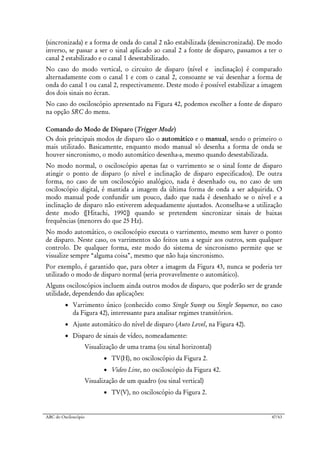 ABC do Osciloscópio 47/63
(sincronizada) e a forma de onda do canal 2 não estabilizada (dessincronizada). De modo
inverso, se passar a ser o sinal aplicado ao canal 2 a fonte de disparo, passamos a ter o
canal 2 estabilizado e o canal 1 desestabilizado.
No caso do modo vertical, o circuito de disparo (nível e inclinação) é comparado
alternadamente com o canal 1 e com o canal 2, consoante se vai desenhar a forma de
onda do canal 1 ou canal 2, respectivamente. Deste modo é possível estabilizar a imagem
dos dois sinais no écran.
No caso do osciloscópio apresentado na Figura 42, podemos escolher a fonte de disparo
na opção SRC do menu.
Comando do Modo de Disparo (Trigger Mode)
Os dois principais modos de disparo são o automático e o manual, sendo o primeiro o
mais utilizado. Basicamente, enquanto modo manual só desenha a forma de onda se
houver sincronismo, o modo automático desenha-a, mesmo quando desestabilizada.
No modo normal, o osciloscópio apenas faz o varrimento se o sinal fonte de disparo
atingir o ponto de disparo (o nível e inclinação de disparo especificados). De outra
forma, no caso de um osciloscópio analógico, nada é desenhado ou, no caso de um
osciloscópio digital, é mantida a imagem da última forma de onda a ser adquirida. O
modo manual pode confundir um pouco, dado que nada é desenhado se o nível e a
inclinação de disparo não estiverem adequadamente ajustados. Aconselha-se a utilização
deste modo ([Hitachi, 1990]) quando se pretendem sincronizar sinais de baixas
frequências (menores do que 25 Hz).
No modo automático, o osciloscópio executa o varrimento, mesmo sem haver o ponto
de disparo. Neste caso, os varrimentos são feitos uns a seguir aos outros, sem qualquer
controlo. De qualquer forma, este modo do sistema de sincronismo permite que se
visualize sempre “alguma coisa”, mesmo que não haja sincronismo.
Por exemplo, é garantido que, para obter a imagem da Figura 43, nunca se poderia ter
utilizado o modo de disparo normal (seria provavelmente o automático).
Alguns osciloscópios incluem ainda outros modos de disparo, que poderão ser de grande
utilidade, dependendo das aplicações:
• Varrimento único (conhecido como Single Sweep ou Single Sequence, no caso
da Figura 42), interessante para analisar regimes transitórios.
• Ajuste automático do nível de disparo (Auto Level, na Figura 42).
• Disparo de sinais de vídeo, nomeadamente:
Visualização de uma trama (ou sinal horizontal)
• TV(H), no osciloscópio da Figura 2.
• Video Line, no osciloscópio da Figura 42.
Visualização de um quadro (ou sinal vertical)
• TV(V), no osciloscópio da Figura 2.
 