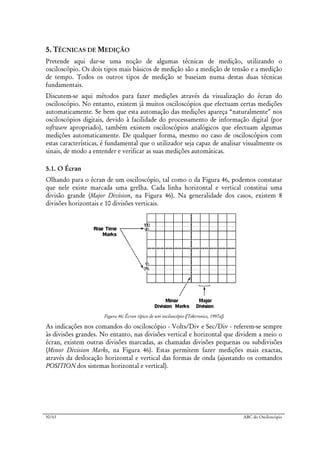 50/63 ABC do Osciloscópio
5. TÉCNICAS DE MEDIÇÃO
Pretende aqui dar-se uma noção de algumas técnicas de medição, utilizando o
osciloscópio. Os dois tipos mais básicos de medição são a medição de tensão e a medição
de tempo. Todos os outros tipos de medição se baseiam numa destas duas técnicas
fundamentais.
Discutem-se aqui métodos para fazer medições através da visualização do écran do
osciloscópio. No entanto, existem já muitos osciloscópios que efectuam certas medições
automaticamente. Se bem que esta automação das medições apareça “naturalmente” nos
osciloscópios digitais, devido à facilidade do processamento de informação digital (por
software apropriado), também existem osciloscópios analógicos que efectuam algumas
medições automaticamente. De qualquer forma, mesmo no caso de osciloscópios com
estas características, é fundamental que o utilizador seja capaz de analisar visualmente os
sinais, de modo a entender e verificar as suas medições automáticas.
5.1. O Écran
Olhando para o écran de um osciloscópio, tal como o da Figura 46, podemos constatar
que nele existe marcada uma grelha. Cada linha horizontal e vertical constitui uma
divisão grande (Major Division, na Figura 46). Na generalidade dos casos, existem 8
divisões horizontais e 10 divisões verticais.
Figura 46: Écran típico de um osciloscópio ([Tektronics, 1997a])
As indicações nos comandos do osciloscópio - Volts/Div e Sec/Div - referem-se sempre
às divisões grandes. No entanto, nas divisões vertical e horizontal que dividem a meio o
écran, existem outras divisões marcadas, as chamadas divisões pequenas ou subdivisões
(Minor Division Marks, na Figura 46). Estas permitem fazer medições mais exactas,
através da deslocação horizontal e vertical das formas de onda (ajustando os comandos
POSITION dos sistemas horizontal e vertical).
 