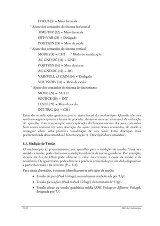 52/63 ABC do Osciloscópio
FOCUS (3) = Meio da escala
‘ Ajuste dos comandos do sistema horizontal
TIME/DIV (22) = Meio da escala
SWP/VAR (23) = Desligado
POSITION (24) = Meio da escala
‘ Ajuste dos comandos do sistema vertical
MODE (18) = CH1 ‘ Modo de visualização
AC-GND-DC (11) = GND
POSITION (16) = Meio do écran
AC-GND-DC (11) = DC
VAR/PULL x5 GAIN (14) = Desligado
VOLTS/DIV (12) = Meio da escala
‘ Ajuste dos comandos do sistema de sincronismo
MODE (29) = AUTO
SOURCE (25) = INT
LEVEL (27) = Meio da escala
INT TRIG (26) = CH1
Estas são as indicações genéricas para o ajuste inicial do osciloscópio. Quando não nos
sentimos seguros quanto à forma de proceder, devemos recorrer ao manual de utilização
do aparelho. Este tem sempre uma explicação do funcionamento dos seus comandos
bem como costuma ter uma descrição do ajuste inicial desses comandos, de modo a
conseguir obter uma primeira visualização de um sinal. Uma descrição mais
pormenorizada dos comandos é feita na secção ‘4. Descrição dos Comandos’.
5.3. Medição de Tensão
O osciloscópio é, primariamente, um aparelho para a medição de tensão. Uma vez
medida a tensão, pode efectuar-se a medição indirecta de outras grandezas. Por exemplo,
através da Lei de Ohm pode obter-se o valor da corrente à custa da tensão e da
resistência. De igual modo, pode obter-se a potência consumida por um dado dispositivo
a partir da tensão e da corrente (P = U.I).
Para sinais alternados, é comum identificarem-se três tipos de tensão:
• Tensão de pico (Peak Voltage), normalmente simbolizada por ‘Up’.
• Tensão pico-a-pico (Peak-to-Peak Voltage), denominada de ‘Upp’.
• Tensão eficaz ou tensão quadrática média (RMS Voltage or Effective Voltage),
designada por ‘U’.
 
