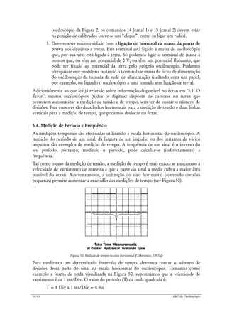54/63 ABC do Osciloscópio
osciloscópio da Figura 2, os comandos 14 (canal 1) e 15 (canal 2) devem estar
na posição de calibrados (ouve-se um “clique”, como ao ligar um rádio).
3. Devemos ter muito cuidado com a ligação do terminal de massa da ponta de
prova nos circuitos a testar. Este terminal está ligado à massa do osciloscópio
que, por sua vez, está ligada à terra. Só podemos ligar o terminal de massa a
pontos que, ou têm um potencial de 0 V, ou têm um potencial flutuante, que
pode ser fixado ao potencial da terra pelo próprio osciloscópio. Podemos
ultrapassar este problema isolando o terminal de massa da ficha de alimentação
do osciloscópio da tomada da rede de alimentação (isolando com um papel,
por exemplo, ou ligando o osciloscópio a uma tomada sem ligação de terra).
Adicionalmente ao que foi já referido sobre informação disponível no écran em ‘5.1. O
Écran’, muitos osciloscópios (todos os digitais) dispõem de cursores no écran que
permitem automatizar a medição de tensão e de tempo, sem ter de contar o número de
divisões. Este cursores são duas linhas horizontais para a medição de tensão e duas linhas
verticais para a medição de tempo, que podemos deslocar no écran.
5.4. Medição de Período e Frequência
As medições temporais são efectuadas utilizando a escala horizontal do osciloscópio. A
medição do período de um sinal, da largura de um impulso ou dos instantes de vários
impulsos são exemplos de medição de tempo. A frequência de um sinal é o inverso do
seu período, portanto, medindo o período, pode calcular-se (indirectamente) a
frequência.
Tal como o caso da medição de tensão, a medição de tempo é mais exacta se ajustarmos a
velocidade de varrimento de maneira a que a parte do sinal a medir cubra a maior área
possível do écran. Adicionalmente, a utilização do eixo horizontal (contendo divisões
pequenas) permite aumentar a exactidão das medições de tempo (ver Figura 50).
Figura 50: Medição de tempo no eixo horizontal ([Tektronics, 1997a])
Para medirmos um determinado intervalo de tempo, devemos contar o número de
divisões dessa parte do sinal na escala horizontal do osciloscópio. Tomando como
exemplo a forma de onda visualizada na Figura 50, suponhamos que a velocidade de
varrimento é de 1 ms/Div. O valor do período (T) da onda quadrada é:
T = 8 Div x 1 ms/Div = 8 ms
 