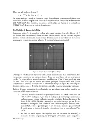 ABC do Osciloscópio 55/63
Claro que a frequência do sinal é:
f = 1 / T = 1 / 8 ms = 125 Hz
De modo análogo à medição de tensão, antes de se efectuar qualquer medição no eixo
horizontal, é muito importante verificar se o comando de velocidade de varrimento
está “calibrado”. Por exemplo, no caso do osciloscópio da Figura 2, o comando 23
(SWEEP VAR) deve estar na posição de calibrado.
5.5. Medição de Tempo de Subida
Em muitas aplicações, é necessário analisar a forma de impulsos de tensão (Figura 51). A
sua forma pode determinar o bom ou mau funcionamento de um circuito ou pode
permitir extrair determinadas características de um circuito (a resposta a um impulso ou
a um degrau permite determinar a função de transferência de um circuito).
Figura 51: Exemplo de um impulso ([Fluke, 1997b])
O tempo de subida de um impulso é uma das suas características mais importantes. Este
representa o tempo que um impulso demora desde um nível baixo até um nível alto de
tensão. Por convenção, o tempo de subida é medido entre 10% e 90% da amplitude total
do sinal. Isto evita que se tomem em conta quaisquer irregularidades nos pontos
transitórios do impulso. Tal como foi já referido em relação à Figura 46, a maior parte
dos osciloscópios dispõe de linhas horizontais tracejadas para marcar estas percentagens.
Existem diversos comandos do osciloscópio que permitem uma melhor medição do
tempo de subida, nomeadamente:
• Comando de ajuste contínuo do ganho (escolhendo VAR ON e ajustando em
VOLTS/DIV, na Figura 36, ou 14 e 15 na Figura 2). Por variação contínua do
ganho, podemos colocar os limites superior e inferior do impulso dentro das
linhas de 0% e 100%. Depois, é só medir o intervalo de tempo que vai desde a
intersecção do impulso com a linha de 10% e a intersecção do impulso com a
linha de 90%. Note-se que na Figura 51 era necessário ajustar o ganho vertical,
de modo a que os limites do impulso coincidissem com as marcações de 0% e
100%.
• No caso de haver apenas um impulso (não ser um trem de impulsos), é
necessário recorrer ao pré-disparo (pretrigger). Obviamente que o disparo de
 