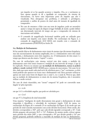 56/63 ABC do Osciloscópio
um impulso só se faz quando acontece o impulso. Ora, se o varrimento se
fizer apenas quando se dá a igualdade no comparador do sistema de
sincronismo, vai haver uma importante parte do impulso que não é
visualizada. Para ultrapassar este problema, é utilizado o pré-disparo,
permitindo o análise de pontos do sinal antes do instante de igualdade do
comparador.
• No caso de estarmos a lidar com um trem de impulsos, pode ser necessário
ajustar o tempo de espera do disparo (trigger holdoff), de modo a poder definir
um determinado intervalo de tempo em que o comparador do sistema de
sincronismo está inibido.
• O comando de magnificação horizontal também pode ser utilizado para
analisar um impulso com maior detalhe. No osciloscópio da Figura 2, o
comando de magnificação (X10 MAG) está reunido com o comando de
posicionamento (POSITION) no botão 24.
5.6. Medição de Desfasamento
Só faz sentido falar-se de desfasamento entre sinais do mesmo tipo (da mesma frequência,
mas não necessariamente da mesma amplitude), isto é, o desfasamento entre dois sinais
sinusoidais, o desfasamento entre dois impulsos, etc. O desfasamento de dois sinais é o
tempo que demora um dos sinais a “repetir” o outro.
No caso de osciloscópios cujo sistema vertical tem dois canais, a medição do
desfasamento entre dois sinais resume-se à medição de um intervalo de tempo, o que já
foi explicado. Note-se no entanto que na medição de desfasamentos, nunca se poderá
utilizar o modo vertical (VERT MODE) para o sistema de sincronismo. Tal como foi já
dito, dado que neste modo cada sinal serve de referência para o “seu” varrimento, os dois
sinais poderão não aparecer no écran com o desfasamento real. Deve portanto utilizar-se
apenas um sinal como fonte de disparo (ou o canal 1, ou o canal 2). Note-se que, dado
que na medição de desfasamentos os sinais são da mesma frequência, não é necessário
utilizar o modo vertical.
No caso de sinais sinusoidais, este “atraso” temporal ‘∆t’ pode ser convertido num
ângulo ‘ϕ‘ pela expressão:
ϕ = ω.∆t
em que ‘ω‘ é a velocidade angular, que pode ser calculada por:
ω = 2.π.f
em que ‘f’ é a frequência do sinal sinusoidal.
Uma maneira “inteligente de medir directamente (em graus) o desfasamento de sinais
sinusoidais é descalibrar a velocidade de varrimento (opção VAR do menu, no
osciloscópio da Figura 40 e comando 23 no osciloscópio da Figura 2) de modo que um
período do sinal coincida exactamente com as dez divisões horizontais. Deste modo, dez
divisões correspondem a 360º, pelo que cada divisão (grande) corresponde a 36º. Cada
divisão pequena vale portanto 36/5 = 7,2º. Podemos, do mesmo modo, colocar apenas
meio período dos sinais (180º, o que corresponde a 18º por divisão grande e 3,6º por
divisão pequena), podendo melhorar a exactidão da medição de fase ou desfasamento.
 