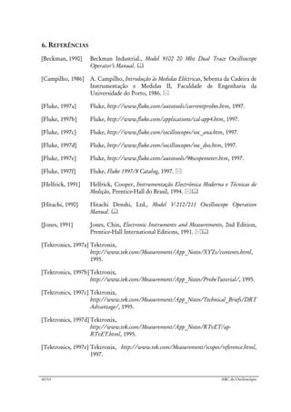 60/63 ABC do Osciloscópio
6. REFERÊNCIAS
[Beckman, 1990] Beckman Industrial., Model 9102 20 Mhz Dual Trace Oscilloscope
Operator’s Manual.
[Campilho, 1986] A. Campilho, Introdução às Medidas Eléctricas, Sebenta da Cadeira de
Instrumentação e Medidas II, Faculdade de Engenharia da
Universidade do Porto, 1986.
[Fluke, 1997a] Fluke, http://www.fluke.com/autotools/currentprobes.htm, 1997.
[Fluke, 1997b] Fluke, http://www.fluke.com/applications/cal-app4.htm, 1997.
[Fluke, 1997c] Fluke, http://www.fluke.com/oscilloscopes/osc_ana.htm, 1997.
[Fluke, 1997d] Fluke, http://www.fluke.com/oscilloscopes/osc_dso.htm, 1997.
[Fluke, 1997e] Fluke, http://www.fluke.com/autotools/98scopemeter.htm, 1997.
[Fluke, 1997f] Fluke, Fluke 1997/8 Catalog, 1997.
[Helfrick, 1991] Helfrick, Cooper, Instrumentação Electrónica Moderna e Técnicas de
Medição, Prentice-Hall do Brasil, 1994.
[Hitachi, 1990] Hitachi Denshi, Ltd., Model V-212/211 Oscilloscope Operation
Manual.
[Jones, 1991] Jones, Chin, Electronic Instruments and Measurements, 2nd Edition,
Prentice-Hall International Editions, 1991.
[Tektronics, 1997a] Tektronix,
http://www.tek.com/Measurement/App_Notes/XYZs/contents.html,
1995.
[Tektronics, 1997b] Tektronix,
http://www.tek.com/Measurement/App_Notes/ProbeTutorial/, 1995.
[Tektronics, 1997c] Tektronix,
http://www.tek.com/Measurement/App_Notes/Technical_Briefs/DRT
Advantage/, 1995.
[Tektronics, 1997d] Tektronix,
http://www.tek.com/Measurement/App_Notes/RTvET/ap-
RTvET.html, 1995.
[Tektronics, 1997e] Tektronix, http://www.tek.com/Measurement/scopes/reference.html,
1997.
 