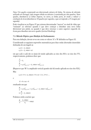 ABC do Osciloscópio 63/63
Nota: Um quadro compreende um determinado número de linhas. No sistema de televisão
utilizado em Portugal, cada imagem obtida no televisor é constituída por dois quadros. Num
quadro, desenham-se as linhas ímpares, no outro, as linhas pares, de modo a reduzir a
cintilação do écran (desenham-se 50 quadros por segundo, o que corresponde a 25 imagens por
segundo).
Pode visualizar-se na Figura 57 que existem determinadas “marcas” no sinal de vídeo que
“ensinam” ao televisor quando é que deve começar a desenhar uma nova linha
(horizontal sync pulse), ou quando é que deve retornar o canto superior esquerdo do
écran para desenhar um novo quadro (vertical blanking).
7.3. Método Elíptico para Medição de Desfasamento
Para esta dedução, devem ter-se em conta os valores ‘A’ e ‘B’ definidos na Figura 52.
Considerando as seguintes expressões matemáticas para duas ondas alternadas sinusoidais
desfasadas de um ângulo ϕ:
u t A t
u t A t
x x
y y
( ) .sin( )
( ) .sin( )
=
= +
ω
ω ϕ
em que ux(t) e uy(t) são os sinais de tensão aplicados ao eixo dos XX e ao eixo dos YY,
respectivamente, podemos dizer que:
A
A
B
u t A t
y
y u t y u tx x
2
2 0 0
=
= = += =( ) .sin( )( ) ( )ω ϕ
(Repare-se que ‘B’ é a amplitude vertical quando não há tensão aplicada no eixo dos XX.)
Mas
u t A t t k k= , , ...x x( ) .sin( ) . ,= ⇒ = ⇒ =0 0 0 1ω ω π
e
K t= ⇒ =0 0ω
resultando em que
B
u t u t A t
B
A t
y u t y t y t
y
x2
2
0 0 0= = = + ⇔
⇔ =
= = =( ) ( ) .sin( )
.sin( )
( ) ω ωω ϕ
ω
Podemos então concluir que
B
A
A
A
y
y
= =
.sin( )
sin( )
ϕ
ϕ
 