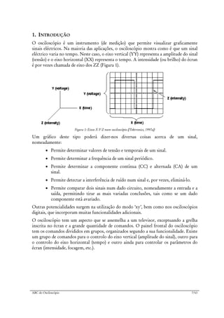ABC do Osciloscópio 7/63
1. INTRODUÇÃO
O osciloscópio é um instrumento (de medição) que permite visualizar graficamente
sinais eléctricos. Na maioria das aplicações, o osciloscópio mostra como é que um sinal
eléctrico varia no tempo. Neste caso, o eixo vertical (YY) representa a amplitude do sinal
(tensão) e o eixo horizontal (XX) representa o tempo. A intensidade (ou brilho) do écran
é por vezes chamada de eixo dos ZZ (Figura 1).
Figura 1: Eixos X-Y-Z num osciloscópio ([Tektronics, 1997a])
Um gráfico deste tipo poderá dizer-nos diversas coisas acerca de um sinal,
nomeadamente:
• Permite determinar valores de tensão e temporais de um sinal.
• Permite determinar a frequência de um sinal periódico.
• Permite determinar a componente contínua (CC) e alternada (CA) de um
sinal.
• Permite detectar a interferência de ruído num sinal e, por vezes, eliminá-lo.
• Permite comparar dois sinais num dado circuito, nomeadamente a entrada e a
saída, permitindo tirar as mais variadas conclusões, tais como se um dado
componente está avariado.
Outras potencialidades surgem na utilização do modo ‘xy’, bem como nos osciloscópios
digitais, que incorporam muitas funcionalidades adicionais.
O osciloscópio tem um aspecto que se assemelha a um televisor, exceptuando a grelha
inscrita no écran e a grande quantidade de comandos. O painel frontal do osciloscópio
tem os comandos divididos em grupos, organizados segundo a sua funcionalidade. Existe
um grupo de comandos para o controlo do eixo vertical (amplitude do sinal), outro para
o controlo do eixo horizontal (tempo) e outro ainda para controlar os parâmetros do
écran (intensidade, focagem, etc.).
 