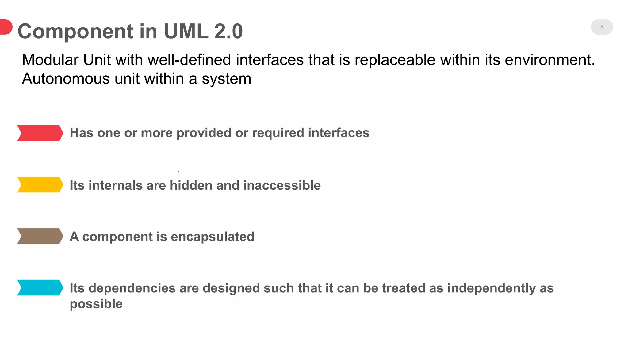 Component in UML 2.0 5
Has one or more provided or required interfaces
Its internals are hidden and inaccessible
.
A component is encapsulated
Its dependencies are designed such that it can be treated as independently as
possible
Modular Unit with well-defined interfaces that is replaceable within its environment.
Autonomous unit within a system
 