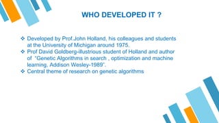 WHO DEVELOPED IT ?
 Developed by Prof.John Holland, his colleagues and students
at the University of Michigan around 1975.
 Prof David Goldberg-illustrious student of Holland and author
of “Genetic Algorithms in search , optimization and machine
learning, Addison Wesley-1989”.
 Central theme of research on genetic algorithms
 