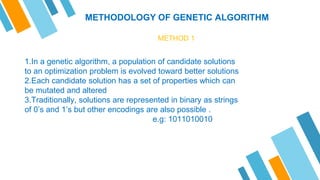 METHODOLOGY OF GENETIC ALGORITHM
METHOD 1
1.In a genetic algorithm, a population of candidate solutions
to an optimization problem is evolved toward better solutions
2.Each candidate solution has a set of properties which can
be mutated and altered
3.Traditionally, solutions are represented in binary as strings
of 0’s and 1’s but other encodings are also possible .
e.g: 1011010010
 