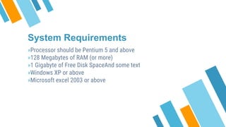 System Requirements
»Processor should be Pentium 5 and above
»128 Megabytes of RAM (or more)
»1 Gigabyte of Free Disk SpaceAnd some text
»Windows XP or above
»Microsoft excel 2003 or above
 
