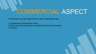 COMMERCIAL ASPECT
The algorithm can be implemented in other organisations like :
1. Hospital bed management system
2. Plants and other industries to schedule the shift of the workers
3. Schools
 