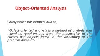 Object-Oriented Analysis
Grady Booch has defined OOA as,
“Object-oriented analysis is a method of analysis that
examines requirements from the perspective of the
classes and objects found in the vocabulary of the
problem domain”.
 