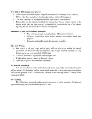 Why SCE is difficult and error prone?
     Software cost estimation requires a significant amount of effort to perform it correctly.
     SCE is often done hurriedly, without an appreciation for the effort required.
     You need experience at developing estimates, especially for large projects.
     Human bias i.e An Estimator is likely to consider how long a certain portion of the
     system would take, and then to merely extrapolate this estimate to the rest of the system,
     ignoring the non-linear aspects of software development.

The causes of poor and inaccurate estimation
                  New software projects are nearly always different form the last.
                  Software practitioners don't collect enough information about past
                    projects.
                  Estimates are forced to match the resources available.

3.2.2 Cost Pricing
       Our project is of high range and is highly efficient which can satisfy the payroll
       calculation for almost all software companies. The chances of error occurrence is very
       limited and so our costs around 10, 00,000(app).
       A team of members is required for completing the task.
       It takes a time span of 3 weeks to shape the project.
       There are no specific environmental constraints.

3.3 Network bandwidth
       You can have the best online application, unless you have proper bandwidth, the system
will not work well. Depending on how many people access the system at the same time and on
functions the program offers, it can become a burden to the existing network, slowing down
processes to a halt.

3.4 Flexibility
        Flexibility is an important nonfunctional requirement of online shopping. As laws and
regulations change, the system must be updated as well.
 