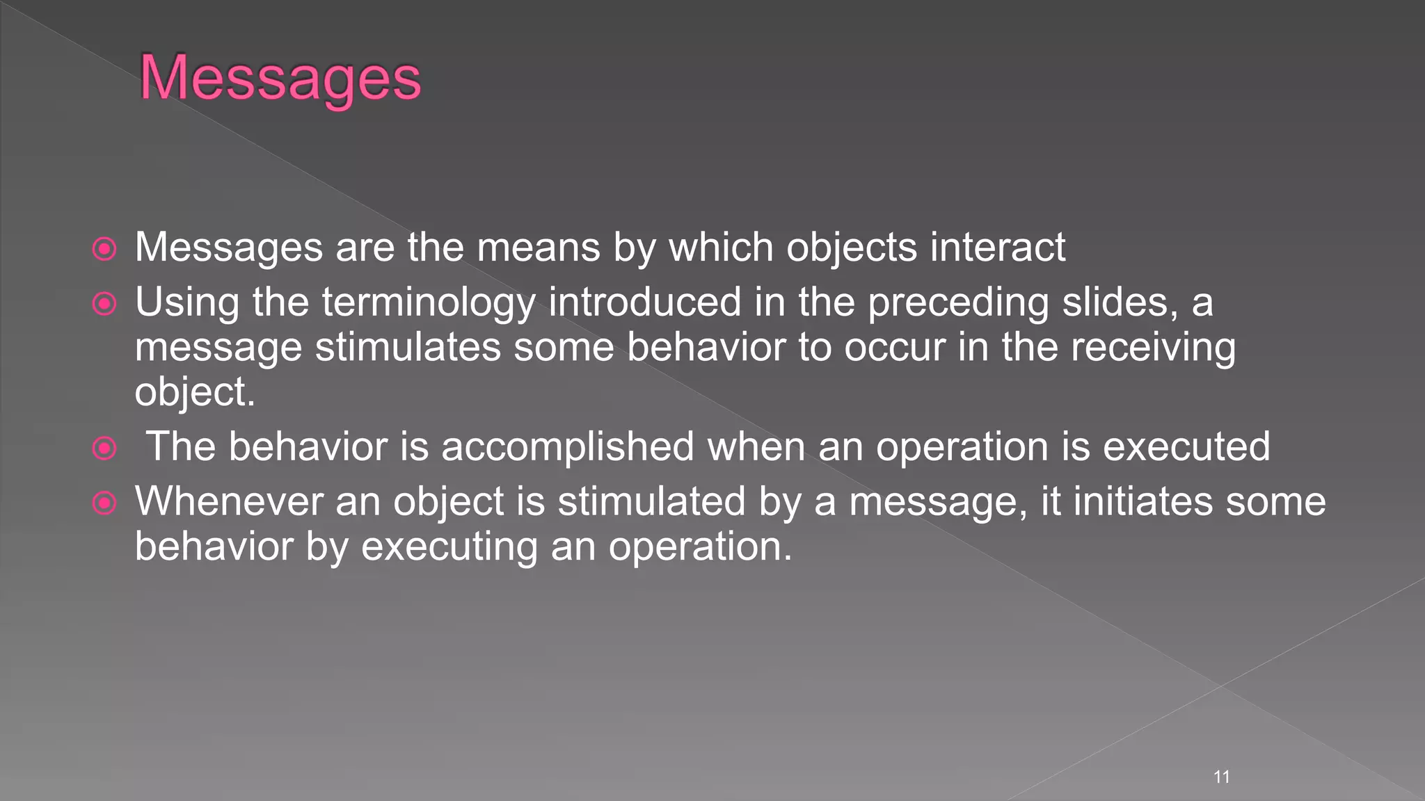  Messages are the means by which objects interact
 Using the terminology introduced in the preceding slides, a
message stimulates some behavior to occur in the receiving
object.
 The behavior is accomplished when an operation is executed
 Whenever an object is stimulated by a message, it initiates some
behavior by executing an operation.
11
 