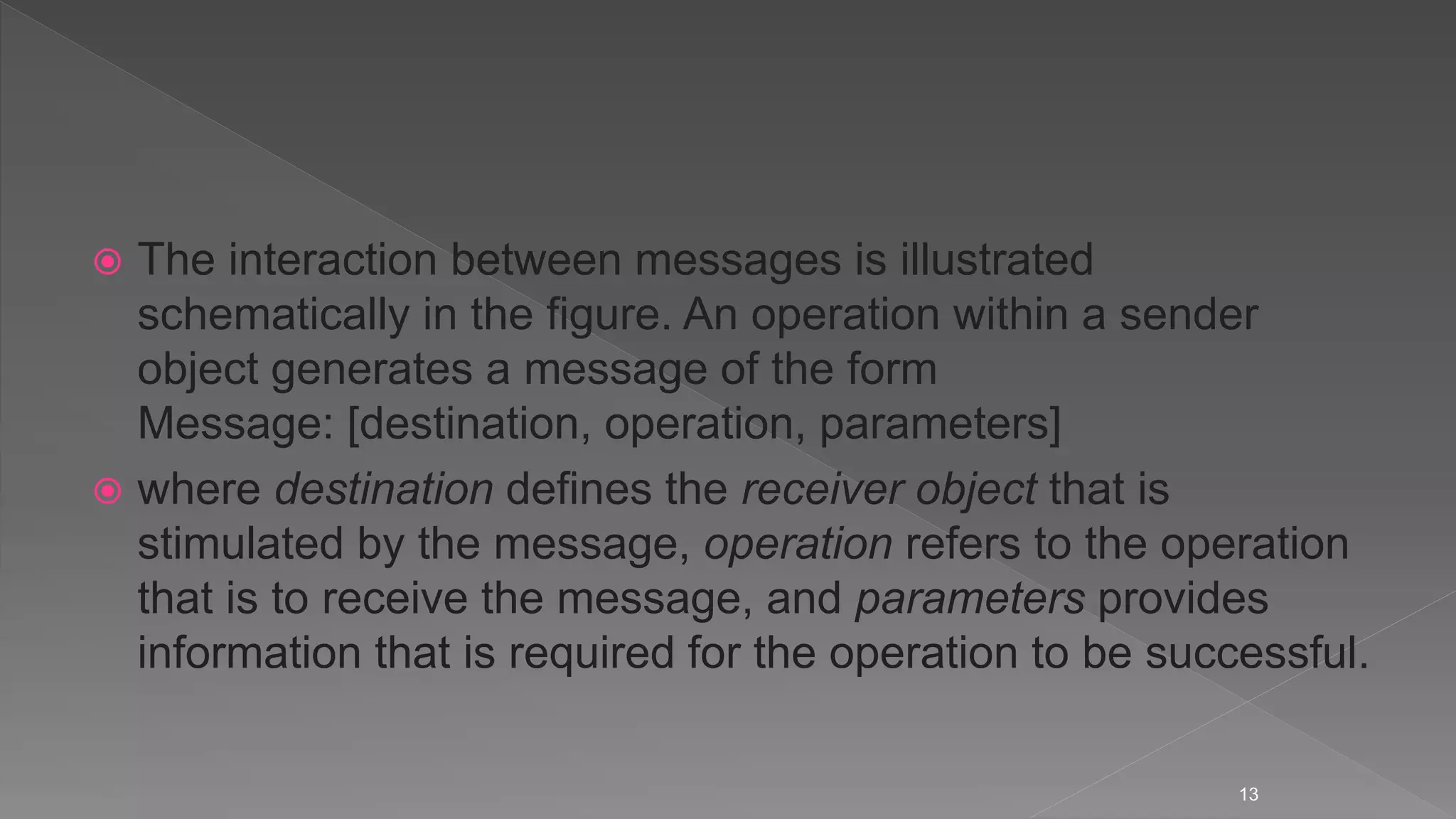  The interaction between messages is illustrated
schematically in the figure. An operation within a sender
object generates a message of the form
Message: [destination, operation, parameters]
 where destination defines the receiver object that is
stimulated by the message, operation refers to the operation
that is to receive the message, and parameters provides
information that is required for the operation to be successful.
13
 