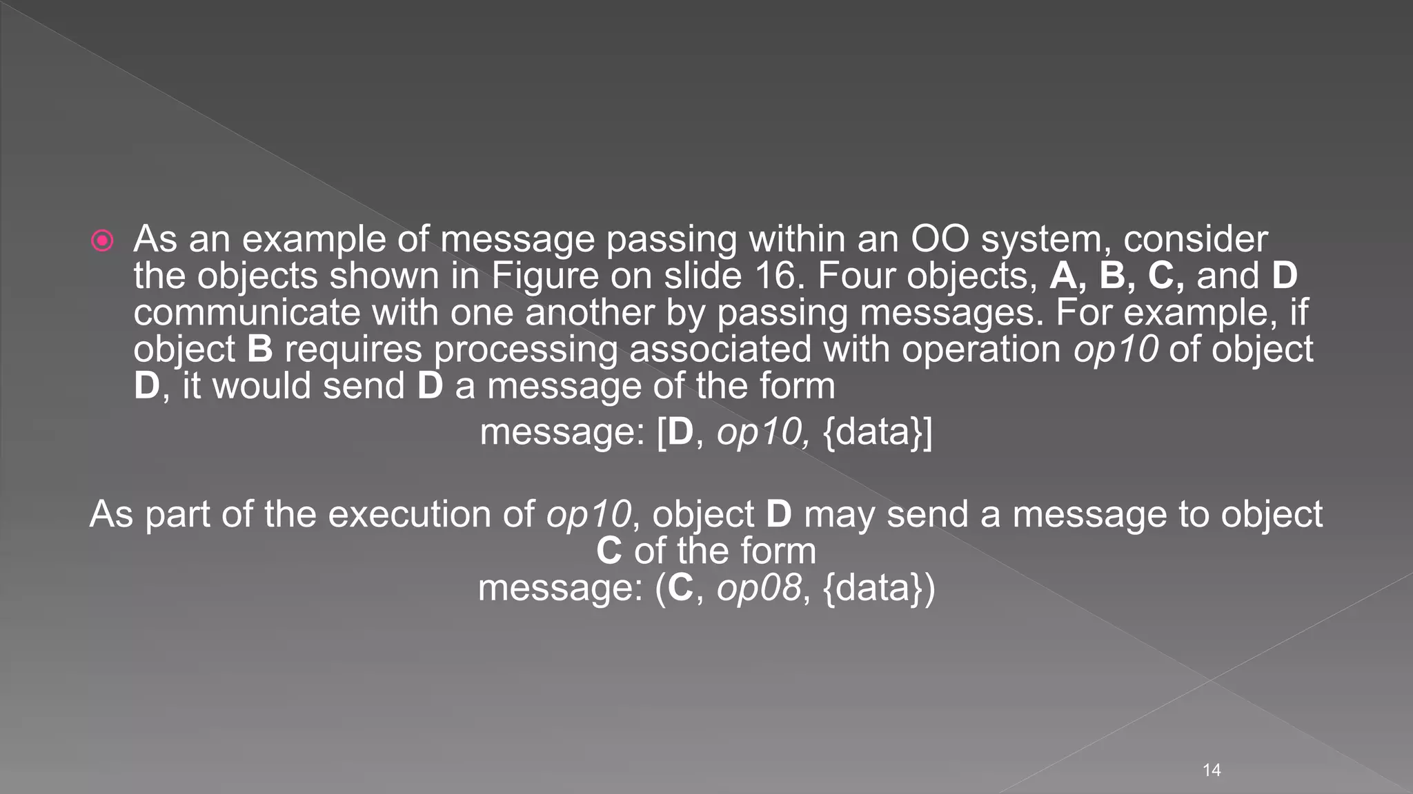  As an example of message passing within an OO system, consider
the objects shown in Figure on slide 16. Four objects, A, B, C, and D
communicate with one another by passing messages. For example, if
object B requires processing associated with operation op10 of object
D, it would send D a message of the form
message: [D, op10, {data}]
As part of the execution of op10, object D may send a message to object
C of the form
message: (C, op08, {data})
14
 